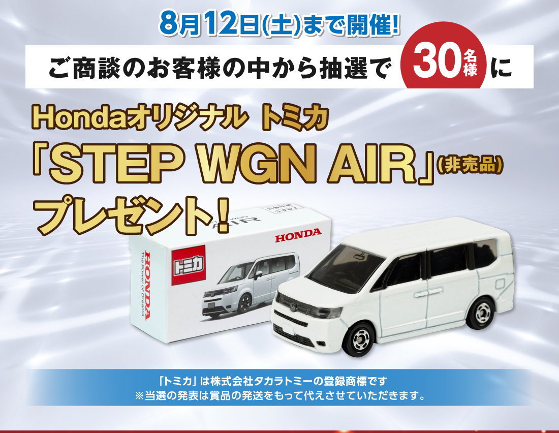 8月12日(土)まで開催！ご商談のお客様の中から抽選で30名様にHondaオリジナル トミカ「STEP WGN AIR」(非売品)プレゼント！「トミカ」は株式会社タカラトミーの登録商標です※当選の発表は賞品の発送をもって代えさせていただきます。