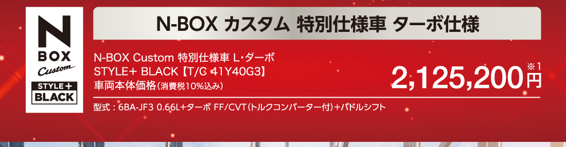 N BOX Custom Custom STYLE+BLACK N-BOXカスタム特別仕様車 ターボ仕様N-BOX Custom 特別仕様車 L・ターボSTYLE＋ BLACK【T/C 41Y40G3】車両本体価格（消費税10％込み）2,125,200円※1型式 : 6BA-JF3 0.66L+ターボ FF/CVT（トルクコンバーター付）+パドルシフト