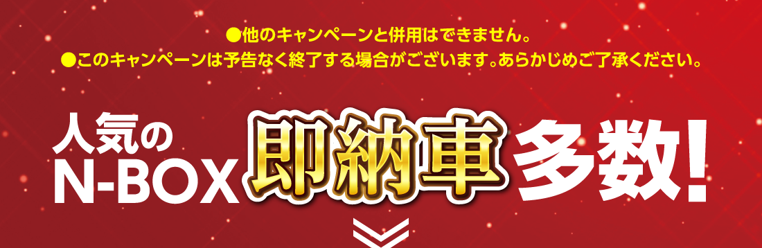 ●他のキャンペーンと併用はできません。●このキャンペーンは予告なく終了する場合がございます。あらかじめご了承ください。人気のN-BOX即納車多数!