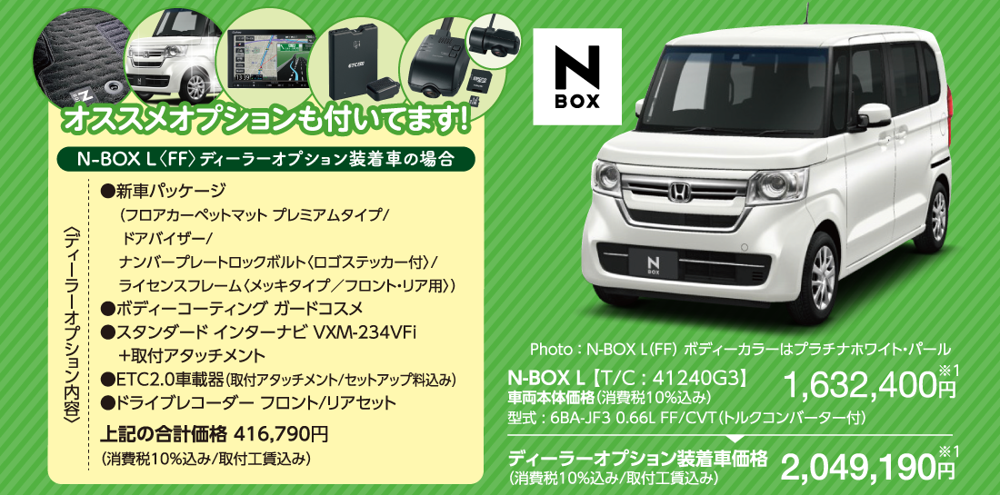 オススメオプションも付いてます！N-BOX L〈FF〉ディーラーオプション装着車の場合〈ディーラーオプション内容〉●新車パッケージ（フロアカーペットマット プレミアムタイプ/ドアバイザー/ナンバープレートロックボルト〈ロゴステッカー付〉/ライセンスフレーム〈メッキタイプ／フロント・リア用〉）●ボディーコーティング ガードコスメ●スタンダード インターナビ VXM-234VFi+取付アタッチメント●ETC2.0車載器（取付アタッチメント/セットアップ料込み）●ドライブレコーダー フロント/リアセット上記の合計価格 416,790円（消費税10%込み/取付工賃込み） Photo ： N-BOX L（FF） ボディーカラーはプラチナホワイト・パールN-BOX L 【T/C : 41240G3】車両本体価格（消費税10％込み）型式 : 6BA-JF3 0.66L FF/CVT（トルクコンバーター付）1,632,400円※1ディーラーオプション装着車価格（消費税10％込み/取付工賃込み）2,049,190円※1